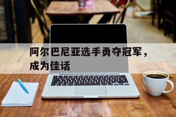 阿尔巴尼亚选手勇夺冠军，成为佳话的简单介绍